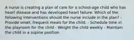 A nurse is creating a plan of care for a school-age child who has heart disease and has developed heart failure. Which of the following interventions should the nurse include in the plan? - Provide small, frequent meals for the child. - Schedule time in the playroom for the child - Weight the child weekly - Maintain the child in a supine position