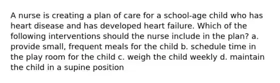 A nurse is creating a plan of care for a school-age child who has heart disease and has developed heart failure. Which of the following interventions should the nurse include in the plan? a. provide small, frequent meals for the child b. schedule time in the play room for the child c. weigh the child weekly d. maintain the child in a supine position