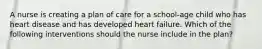 A nurse is creating a plan of care for a school-age child who has heart disease and has developed heart failure. Which of the following interventions should the nurse include in the plan?