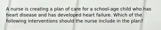 A nurse is creating a plan of care for a school-age child who has heart disease and has developed heart failure. Which of the following interventions should the nurse include in the plan?