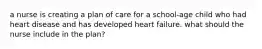 a nurse is creating a plan of care for a school-age child who had heart disease and has developed heart failure. what should the nurse include in the plan?