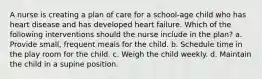 A nurse is creating a plan of care for a school-age child who has heart disease and has developed heart failure. Which of the following interventions should the nurse include in the plan? a. Provide small, frequent meals for the child. b. Schedule time in the play room for the child. c. Weigh the child weekly. d. Maintain the child in a supine position.