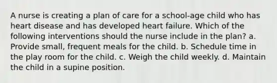 A nurse is creating a plan of care for a school-age child who has heart disease and has developed heart failure. Which of the following interventions should the nurse include in the plan? a. Provide small, frequent meals for the child. b. Schedule time in the play room for the child. c. Weigh the child weekly. d. Maintain the child in a supine position.