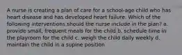 A nurse is creating a plan of care for a school-age child who has heart disease and has developed heart failure. Which of the following interventions should the nurse include in the plan? a. provide small, frequent meals for the child b. schedule time in the playroom for the child c. weigh the child daily weekly d. maintain the child in a supine position