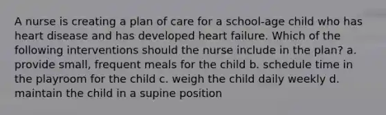 A nurse is creating a plan of care for a school-age child who has heart disease and has developed heart failure. Which of the following interventions should the nurse include in the plan? a. provide small, frequent meals for the child b. schedule time in the playroom for the child c. weigh the child daily weekly d. maintain the child in a supine position