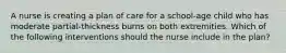 A nurse is creating a plan of care for a school-age child who has moderate partial-thickness burns on both extremities. Which of the following interventions should the nurse include in the plan?