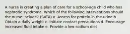 A nurse is creating a plan of care for a school-age child who has nephrotic syndrome. Which of the following interventions should the nurse include? (SATA) a. Assess for protein in the urine b. Obtain a daily weight c. Initiate contact precautions d. Encourage increased fluid intake e. Provide a low-sodium diet