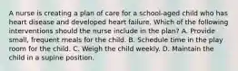 A nurse is creating a plan of care for a school-aged child who has heart disease and developed heart failure. Which of the following interventions should the nurse include in the plan? A. Provide small, frequent meals for the child. B. Schedule time in the play room for the child. C. Weigh the child weekly. D. Maintain the child in a supine position.