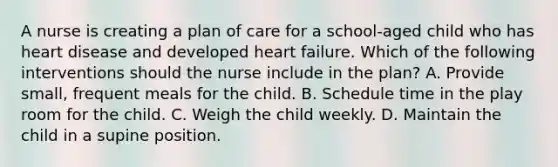 A nurse is creating a plan of care for a school-aged child who has heart disease and developed heart failure. Which of the following interventions should the nurse include in the plan? A. Provide small, frequent meals for the child. B. Schedule time in the play room for the child. C. Weigh the child weekly. D. Maintain the child in a supine position.