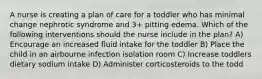 A nurse is creating a plan of care for a toddler who has minimal change nephrotic syndrome and 3+ pitting edema. Which of the following interventions should the nurse include in the plan? A) Encourage an increased fluid intake for the toddler B) Place the child in an airbourne infection isolation room C) Increase toddlers dietary sodium intake D) Administer corticosteroids to the todd