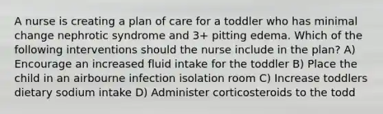 A nurse is creating a plan of care for a toddler who has minimal change nephrotic syndrome and 3+ pitting edema. Which of the following interventions should the nurse include in the plan? A) Encourage an increased fluid intake for the toddler B) Place the child in an airbourne infection isolation room C) Increase toddlers dietary sodium intake D) Administer corticosteroids to the todd