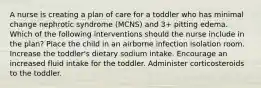 A nurse is creating a plan of care for a toddler who has minimal change nephrotic syndrome (MCNS) and 3+ pitting edema. Which of the following interventions should the nurse include in the plan? Place the child in an airborne infection isolation room. Increase the toddler's dietary sodium intake. Encourage an increased fluid intake for the toddler. Administer corticosteroids to the toddler.