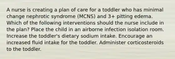 A nurse is creating a plan of care for a toddler who has minimal change nephrotic syndrome (MCNS) and 3+ pitting edema. Which of the following interventions should the nurse include in the plan? Place the child in an airborne infection isolation room. Increase the toddler's dietary sodium intake. Encourage an increased fluid intake for the toddler. Administer corticosteroids to the toddler.