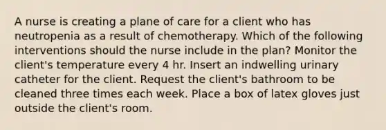 A nurse is creating a plane of care for a client who has neutropenia as a result of chemotherapy. Which of the following interventions should the nurse include in the plan? Monitor the client's temperature every 4 hr. Insert an indwelling urinary catheter for the client. Request the client's bathroom to be cleaned three times each week. Place a box of latex gloves just outside the client's room.