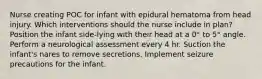 Nurse creating POC for infant with epidural hematoma from head injury. Which interventions should the nurse include in plan? Position the infant side-lying with their head at a 0° to 5° angle. Perform a neurological assessment every 4 hr. Suction the infant's nares to remove secretions. Implement seizure precautions for the infant.