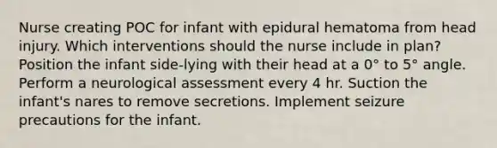 Nurse creating POC for infant with epidural hematoma from head injury. Which interventions should the nurse include in plan? Position the infant side-lying with their head at a 0° to 5° angle. Perform a neurological assessment every 4 hr. Suction the infant's nares to remove secretions. Implement seizure precautions for the infant.