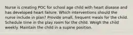 Nurse is creating POC for school age child with heart disease and has developed heart failure. Which interventions should the nurse include in plan? Provide small, frequent meals for the child. Schedule time in the play room for the child. Weigh the child weekly. Maintain the child in a supine position.