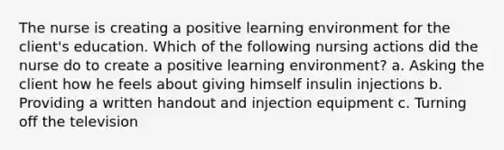 The nurse is creating a positive learning environment for the client's education. Which of the following nursing actions did the nurse do to create a positive learning environment? a. Asking the client how he feels about giving himself insulin injections b. Providing a written handout and injection equipment c. Turning off the television