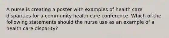 A nurse is creating a poster with examples of health care disparities for a community health care conference. Which of the following statements should the nurse use as an example of a health care disparity?