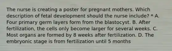 The nurse is creating a poster for pregnant mothers. Which description of fetal development should the nurse include? * A. Four primary germ layers form from the blastocyst. B. After fertilization, the cells only become larger for several weeks. C. Most organs are formed by 8 weeks after fertilization. D. The embryonic stage is from fertilization until 5 months