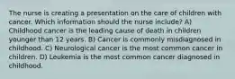 The nurse is creating a presentation on the care of children with cancer. Which information should the nurse include? A) Childhood cancer is the leading cause of death in children younger than 12 years. B) Cancer is commonly misdiagnosed in childhood. C) Neurological cancer is the most common cancer in children. D) Leukemia is the most common cancer diagnosed in childhood.