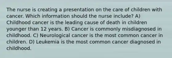 The nurse is creating a presentation on the care of children with cancer. Which information should the nurse include? A) Childhood cancer is the leading cause of death in children younger than 12 years. B) Cancer is commonly misdiagnosed in childhood. C) Neurological cancer is the most common cancer in children. D) Leukemia is the most common cancer diagnosed in childhood.