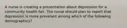 A nurse is creating a presentation about depression for a community health fair. The nurse should plan to report that depression is more prevelant among which of the following demographics?