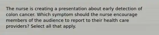 The nurse is creating a presentation about early detection of colon cancer. Which symptom should the nurse encourage members of the audience to report to their health care providers? Select all that apply.