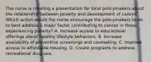 The nurse is creating a presentation for local policymakers about the relationship between poverty and development of cancer. Which action would the nurse encourage the policymakers to do to best address a major factor contributing to cancer in those experiencing poverty? A. Increase access to educational offerings about healthy lifestyle behaviors. B. Increase availability of preventive screenings and counseling. C. Improve access to affordable housing. D. Create programs to address recreational drug use.