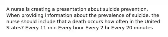 A nurse is creating a presentation about suicide prevention. When providing information about the prevalence of suicide, the nurse should include that a death occurs how often in the United States? Every 11 min Every hour Every 2 hr Every 20 minutes