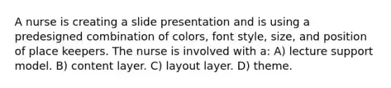 A nurse is creating a slide presentation and is using a predesigned combination of colors, font style, size, and position of place keepers. The nurse is involved with a: A) lecture support model. B) content layer. C) layout layer. D) theme.