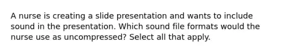 A nurse is creating a slide presentation and wants to include sound in the presentation. Which sound file formats would the nurse use as uncompressed? Select all that apply.