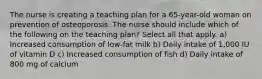 The nurse is creating a teaching plan for a 65-year-old woman on prevention of osteoporosis. The nurse should include which of the following on the teaching plan? Select all that apply. a) Increased consumption of low-fat milk b) Daily intake of 1,000 IU of vitamin D c) Increased consumption of fish d) Daily intake of 800 mg of calcium