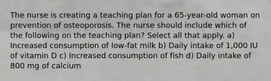 The nurse is creating a teaching plan for a 65-year-old woman on prevention of osteoporosis. The nurse should include which of the following on the teaching plan? Select all that apply. a) Increased consumption of low-fat milk b) Daily intake of 1,000 IU of vitamin D c) Increased consumption of fish d) Daily intake of 800 mg of calcium