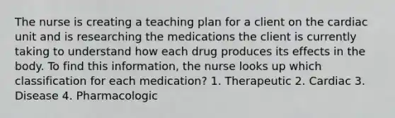 The nurse is creating a teaching plan for a client on the cardiac unit and is researching the medications the client is currently taking to understand how each drug produces its effects in the body. To find this information, the nurse looks up which classification for each medication? 1. Therapeutic 2. Cardiac 3. Disease 4. Pharmacologic