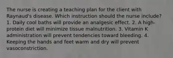 The nurse is creating a teaching plan for the client with Raynaud's disease. Which instruction should the nurse include? 1. Daily cool baths will provide an analgesic effect. 2. A high-protein diet will minimize tissue malnutrition. 3. Vitamin K administration will prevent tendencies toward bleeding. 4. Keeping the hands and feet warm and dry will prevent vasoconstriction.