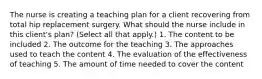 The nurse is creating a teaching plan for a client recovering from total hip replacement surgery. What should the nurse include in this client's plan? (Select all that apply.) 1. The content to be included 2. The outcome for the teaching 3. The approaches used to teach the content 4. The evaluation of the effectiveness of teaching 5. The amount of time needed to cover the content