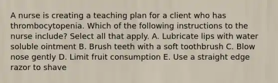 A nurse is creating a teaching plan for a client who has thrombocytopenia. Which of the following instructions to the nurse include? Select all that apply. A. Lubricate lips with water soluble ointment B. Brush teeth with a soft toothbrush C. Blow nose gently D. Limit fruit consumption E. Use a straight edge razor to shave