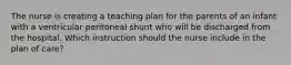 The nurse is creating a teaching plan for the parents of an infant with a ventricular peritoneal shunt who will be discharged from the hospital. Which instruction should the nurse include in the plan of care?