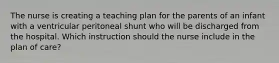 The nurse is creating a teaching plan for the parents of an infant with a ventricular peritoneal shunt who will be discharged from the hospital. Which instruction should the nurse include in the plan of care?