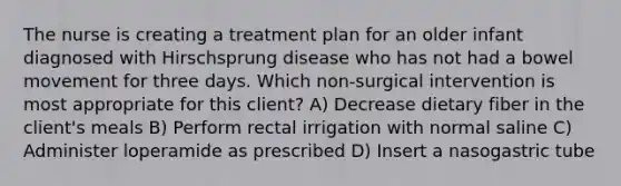 The nurse is creating a treatment plan for an older infant diagnosed with Hirschsprung disease who has not had a bowel movement for three days. Which non-surgical intervention is most appropriate for this client? A) Decrease dietary fiber in the client's meals B) Perform rectal irrigation with normal saline C) Administer loperamide as prescribed D) Insert a nasogastric tube