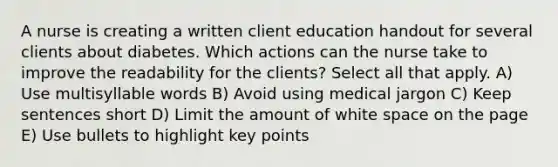 A nurse is creating a written client education handout for several clients about diabetes. Which actions can the nurse take to improve the readability for the clients? Select all that apply. A) Use multisyllable words B) Avoid using medical jargon C) Keep sentences short D) Limit the amount of white space on the page E) Use bullets to highlight key points