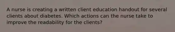 A nurse is creating a written client education handout for several clients about diabetes. Which actions can the nurse take to improve the readability for the clients?