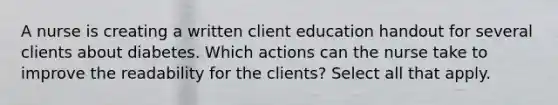 A nurse is creating a written client education handout for several clients about diabetes. Which actions can the nurse take to improve the readability for the clients? Select all that apply.