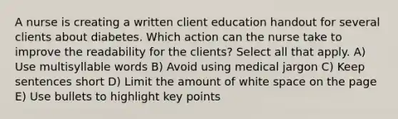 A nurse is creating a written client education handout for several clients about diabetes. Which action can the nurse take to improve the readability for the clients? Select all that apply. A) Use multisyllable words B) Avoid using medical jargon C) Keep sentences short D) Limit the amount of white space on the page E) Use bullets to highlight key points