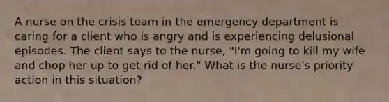 A nurse on the crisis team in the emergency department is caring for a client who is angry and is experiencing delusional episodes. The client says to the nurse, "I'm going to kill my wife and chop her up to get rid of her." What is the nurse's priority action in this situation?