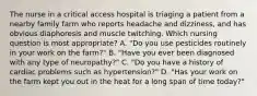 The nurse in a critical access hospital is triaging a patient from a nearby family farm who reports headache and dizziness, and has obvious diaphoresis and muscle twitching. Which nursing question is most appropriate? A. "Do you use pesticides routinely in your work on the farm?" B. "Have you ever been diagnosed with any type of neuropathy?" C. "Do you have a history of cardiac problems such as hypertension?" D. "Has your work on the farm kept you out in the heat for a long span of time today?"