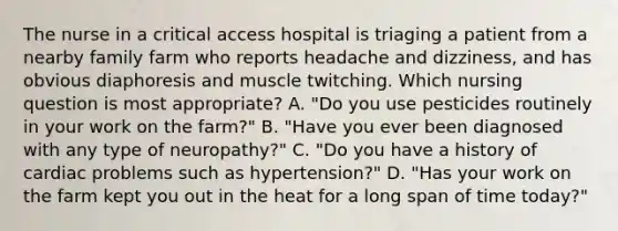 The nurse in a critical access hospital is triaging a patient from a nearby family farm who reports headache and dizziness, and has obvious diaphoresis and muscle twitching. Which nursing question is most appropriate? A. "Do you use pesticides routinely in your work on the farm?" B. "Have you ever been diagnosed with any type of neuropathy?" C. "Do you have a history of cardiac problems such as hypertension?" D. "Has your work on the farm kept you out in the heat for a long span of time today?"