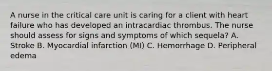 A nurse in the critical care unit is caring for a client with heart failure who has developed an intracardiac thrombus. The nurse should assess for signs and symptoms of which sequela? A. Stroke B. Myocardial infarction (MI) C. Hemorrhage D. Peripheral edema