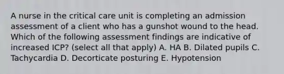 A nurse in the critical care unit is completing an admission assessment of a client who has a gunshot wound to the head. Which of the following assessment findings are indicative of increased ICP? (select all that apply) A. HA B. Dilated pupils C. Tachycardia D. Decorticate posturing E. Hypotension